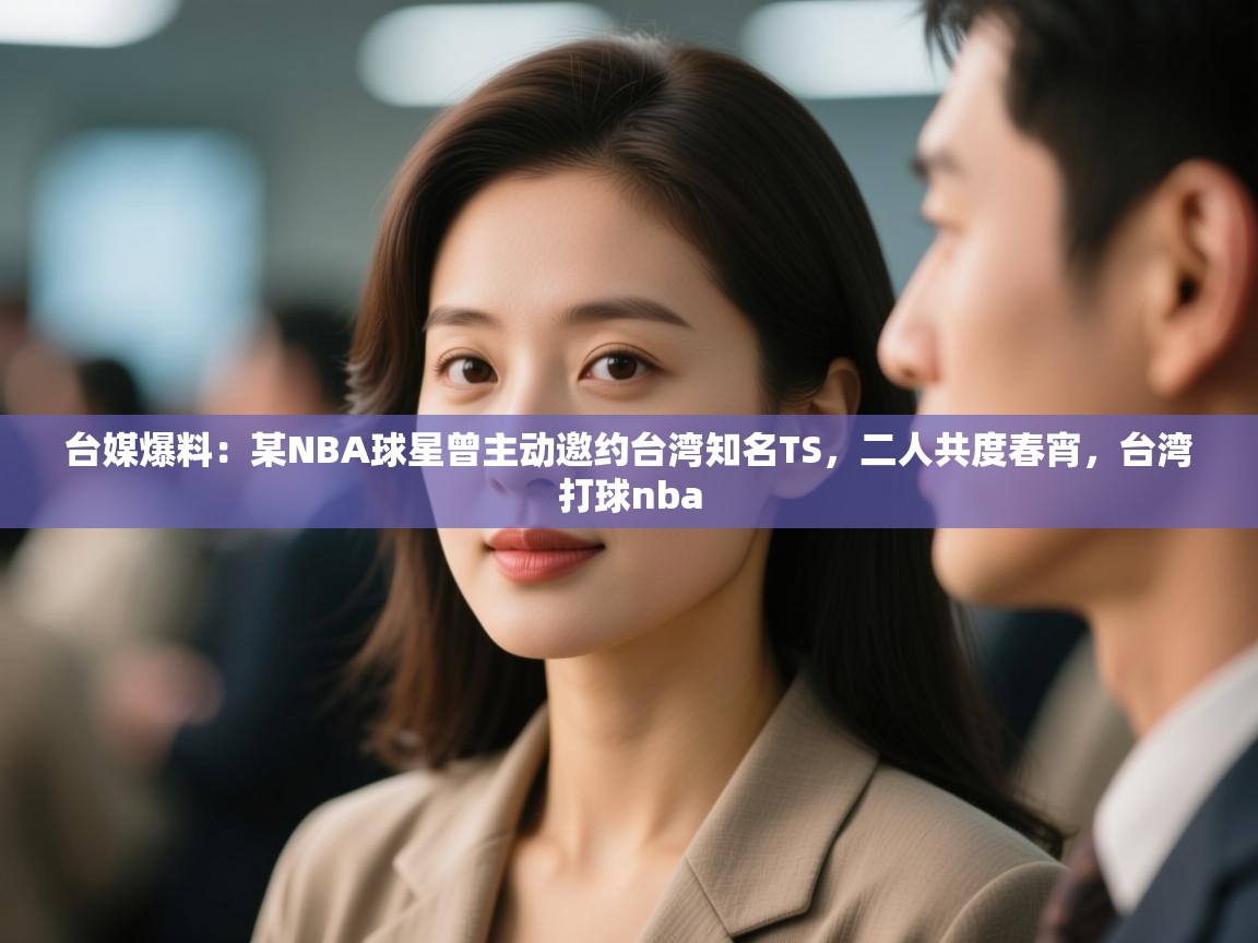 台媒爆料：某NBA球星曾主动邀约台湾知名TS，二人共度春宵，台湾打球nba  第1张