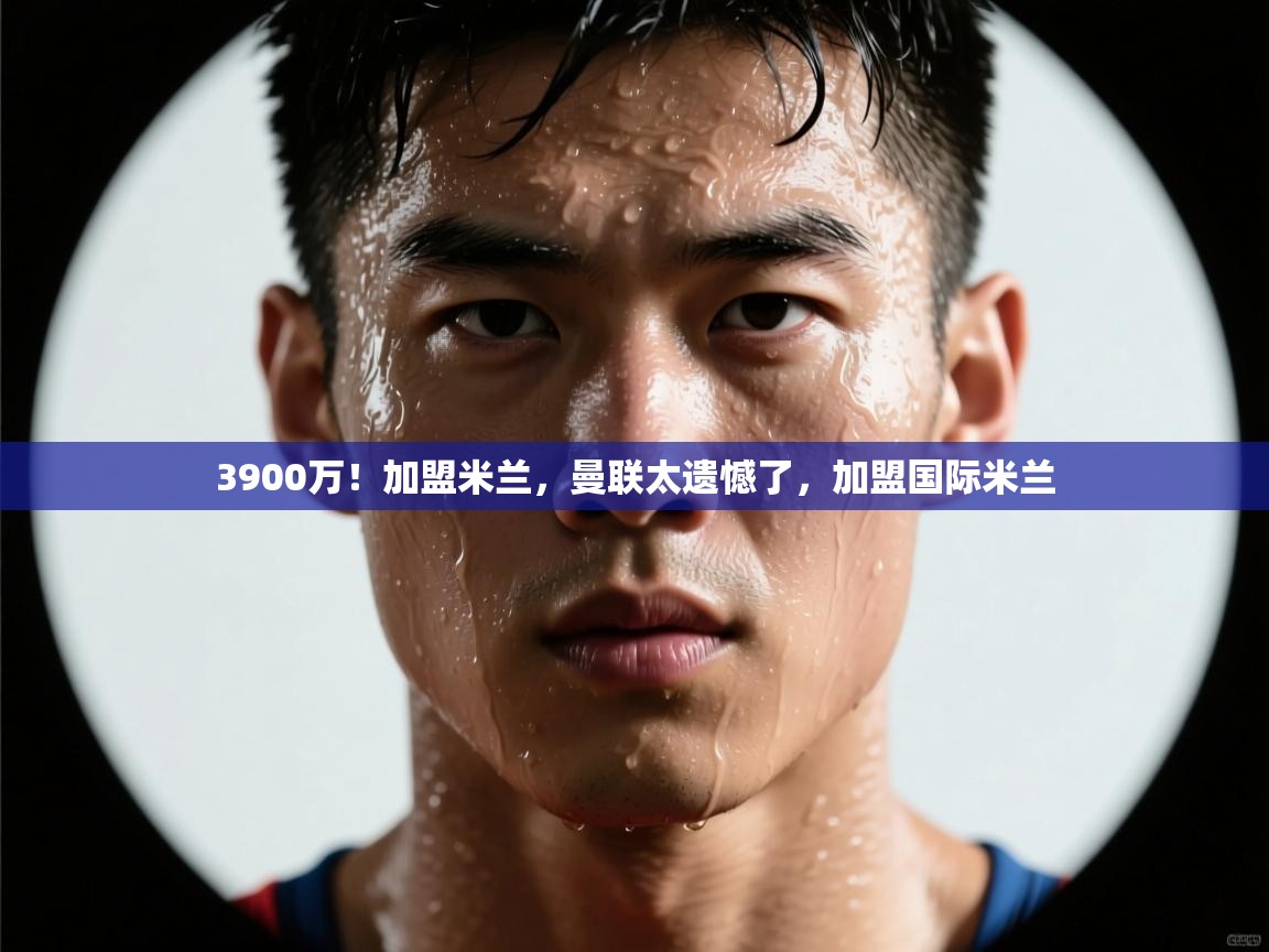 3900万！加盟米兰，曼联太遗憾了，加盟国际米兰