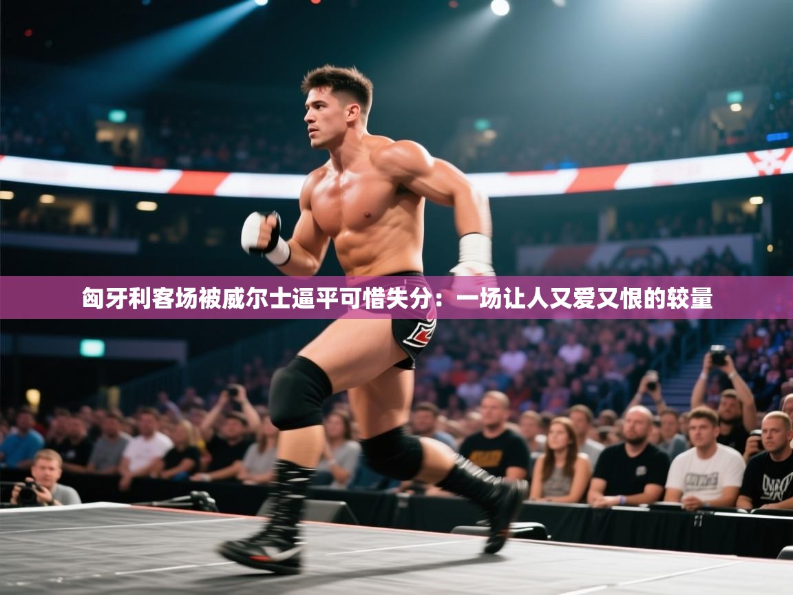 匈牙利客场被威尔士逼平可惜失分：一场让人又爱又恨的较量